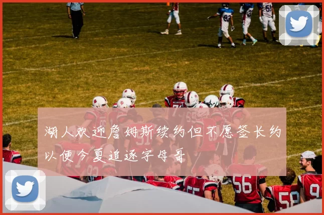 湖人欢迎詹姆斯续约但不愿签长约以便今夏追逐字母哥