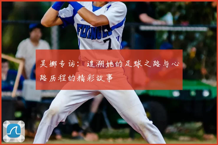 吴娜专访：追溯她的足球之路与心路历程的精彩故事
