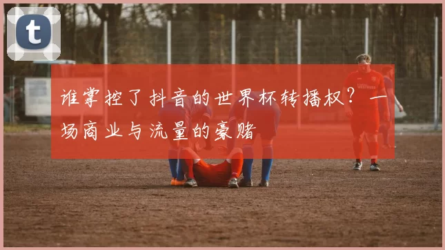 谁掌控了抖音的世界杯转播权？一场商业与流量的豪赌