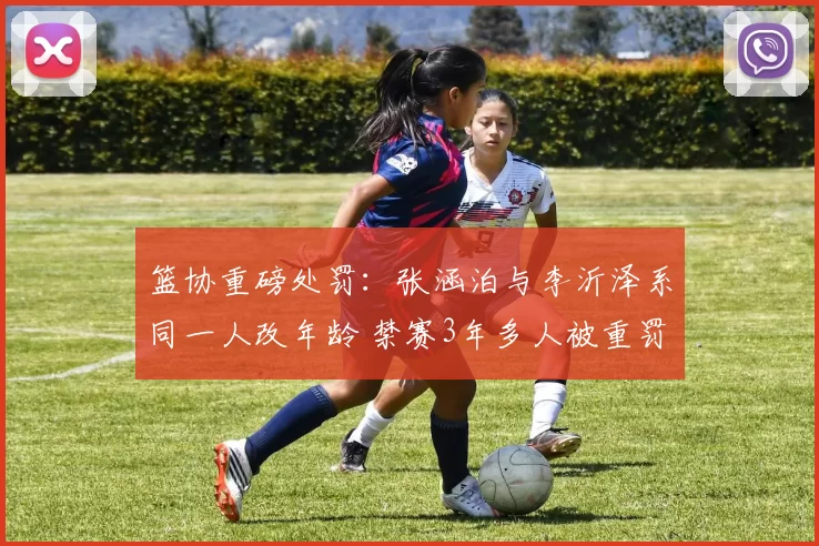 篮协重磅处罚:张涵泊与李沂泽系同一人改年龄 禁赛3年多人被重罚