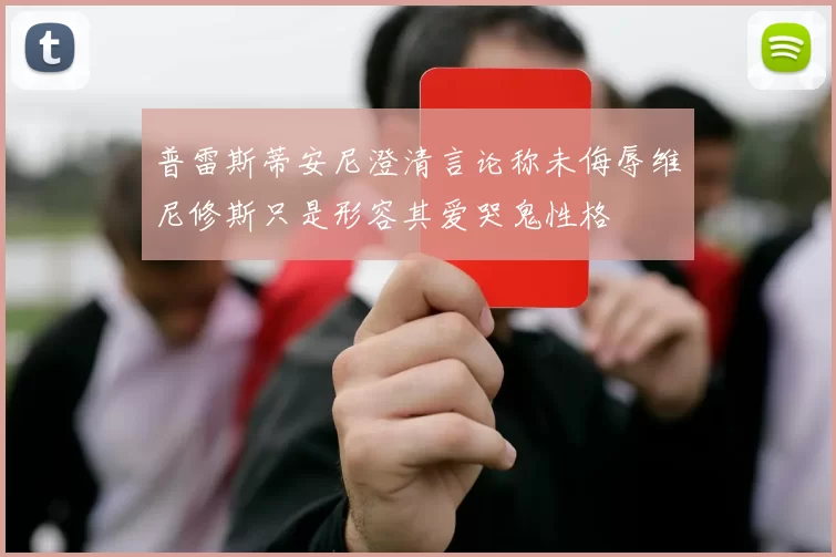 普雷斯蒂安尼澄清言论称未侮辱维尼修斯只是形容其爱哭鬼性格