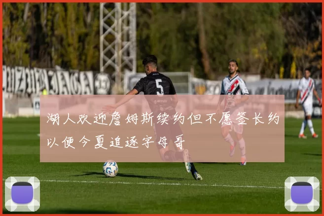 湖人欢迎詹姆斯续约但不愿签长约以便今夏追逐字母哥